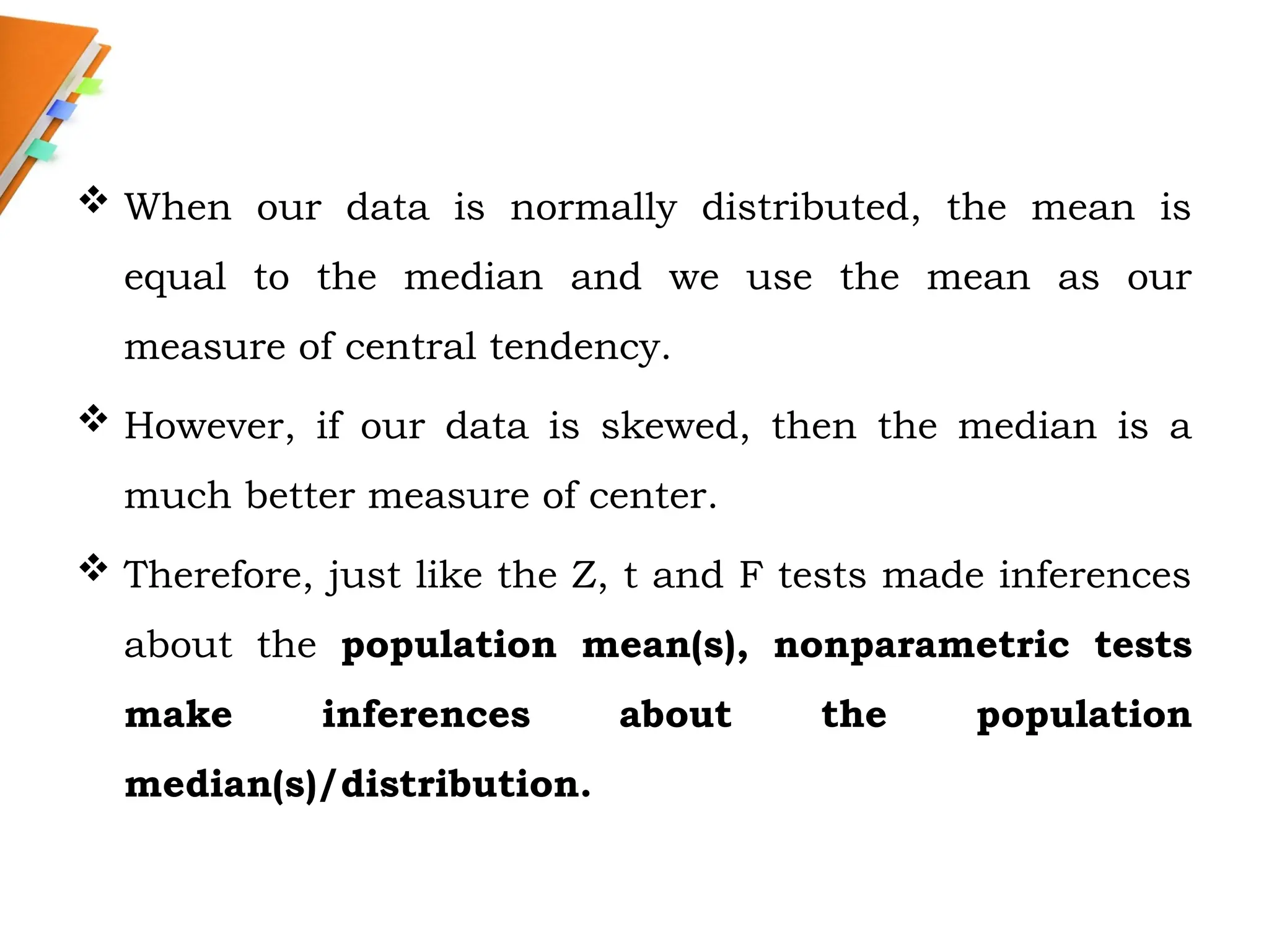  When our data is normally distributed, the mean is
equal to the median and we use the mean as our
measure of central tendency.
 However, if our data is skewed, then the median is a
much better measure of center.
 Therefore, just like the Z, t and F tests made inferences
about the population mean(s), nonparametric tests
make inferences about the population
median(s)/distribution.
 