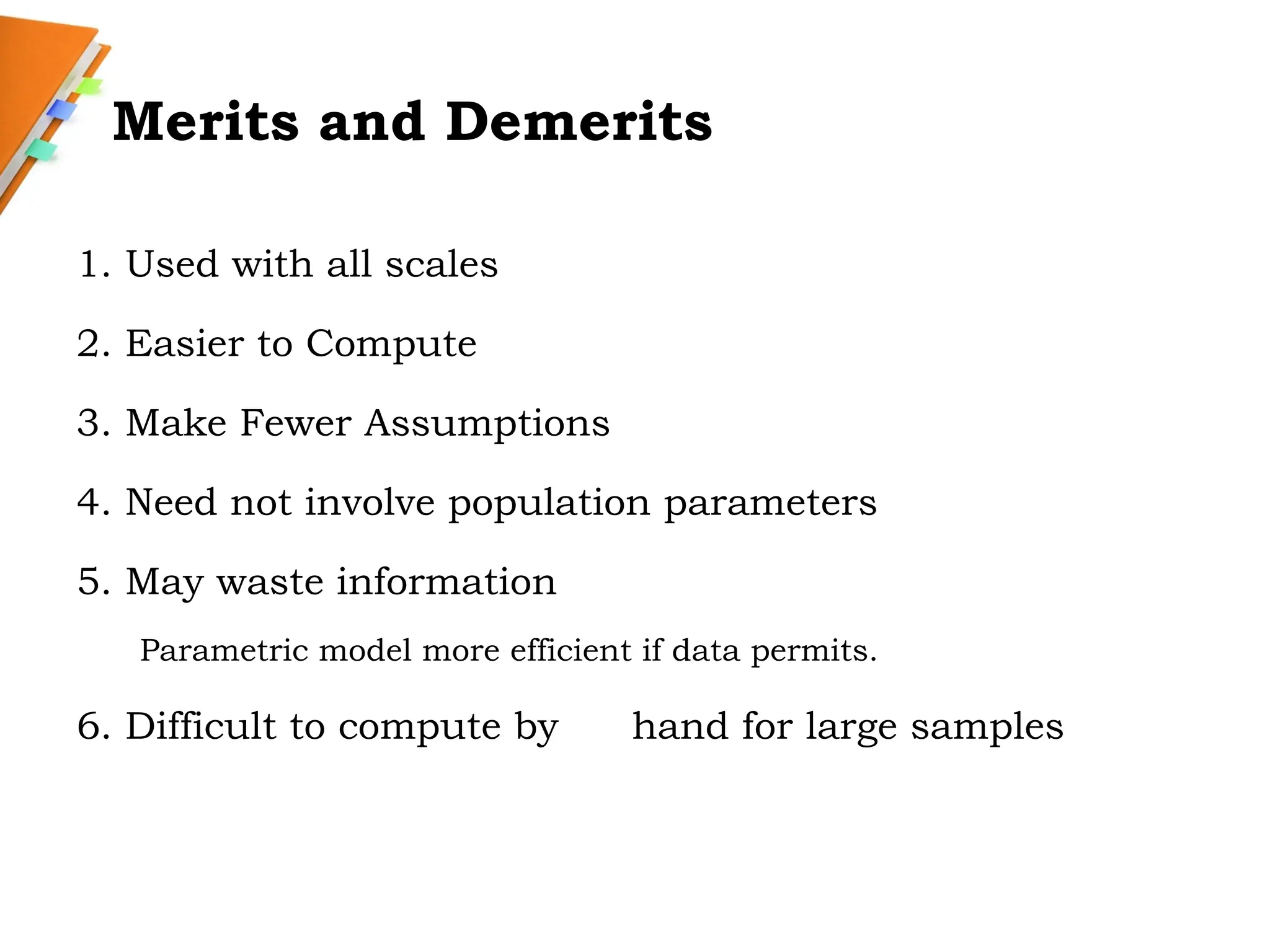 Merits and Demerits
1. Used with all scales
2. Easier to Compute
3. Make Fewer Assumptions
4. Need not involve population parameters
5. May waste information
Parametric model more efficient if data permits.
6. Difficult to compute by hand for large samples
 