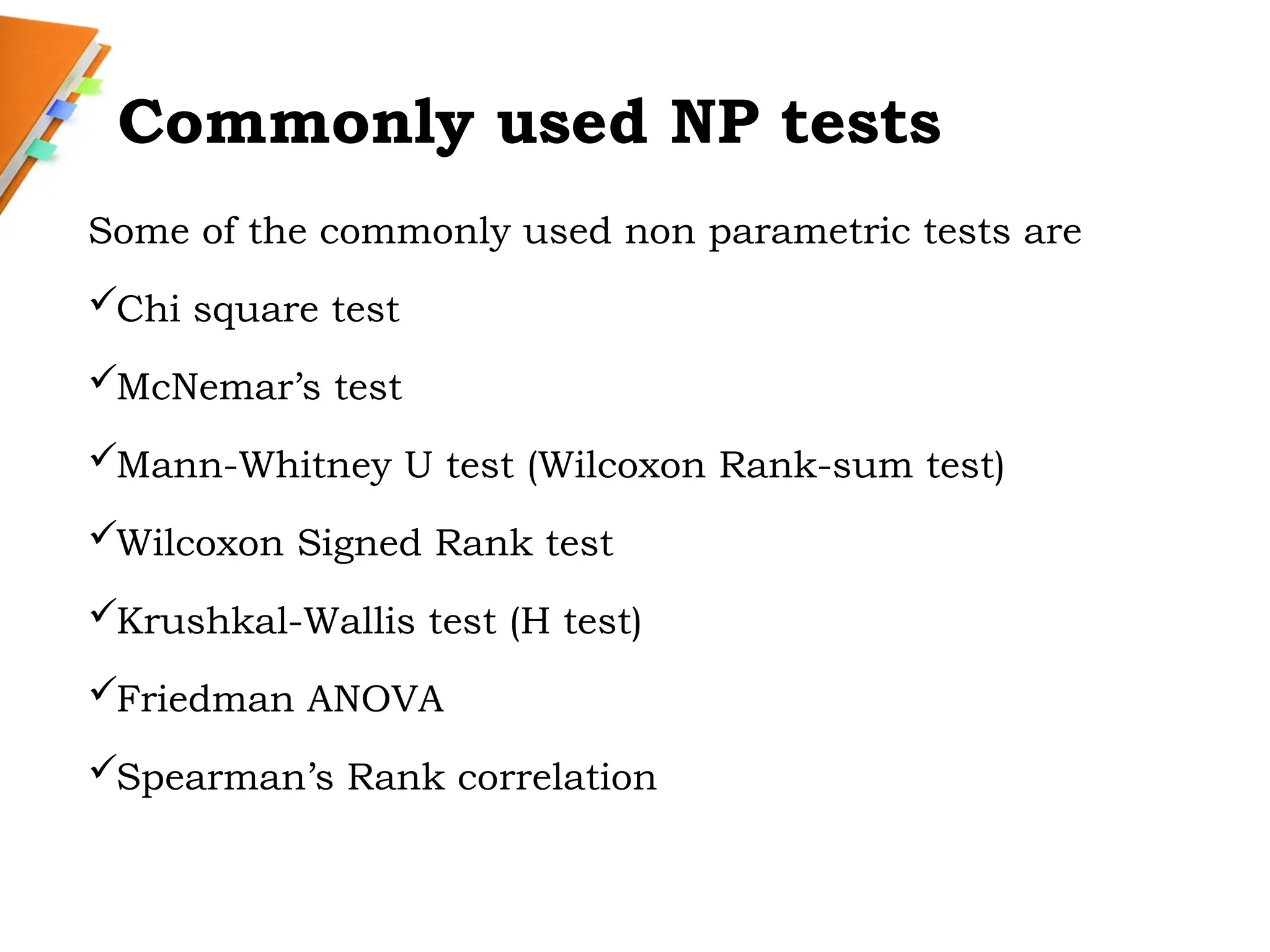 Commonly used NP tests
Some of the commonly used non parametric tests are
Chi square test
McNemar’s test
Mann-Whitney U test (Wilcoxon Rank-sum test)
Wilcoxon Signed Rank test
Krushkal-Wallis test (H test)
Friedman ANOVA
Spearman’s Rank correlation
 