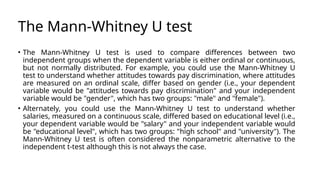 The Mann-Whitney U test
• The Mann-Whitney U test is used to compare differences between two
independent groups when the dependent variable is either ordinal or continuous,
but not normally distributed. For example, you could use the Mann-Whitney U
test to understand whether attitudes towards pay discrimination, where attitudes
are measured on an ordinal scale, differ based on gender (i.e., your dependent
variable would be "attitudes towards pay discrimination" and your independent
variable would be "gender", which has two groups: "male" and "female").
• Alternately, you could use the Mann-Whitney U test to understand whether
salaries, measured on a continuous scale, differed based on educational level (i.e.,
your dependent variable would be "salary" and your independent variable would
be "educational level", which has two groups: "high school" and "university"). The
Mann-Whitney U test is often considered the nonparametric alternative to the
independent t-test although this is not always the case.
 