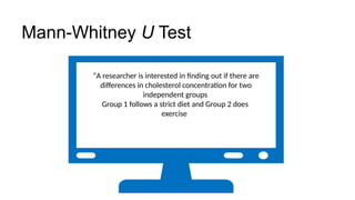 “A researcher is interested in finding out if there are
differences in cholesterol concentration for two
independent groups
Group 1 follows a strict diet and Group 2 does
exercise
Mann-Whitney U Test
 
