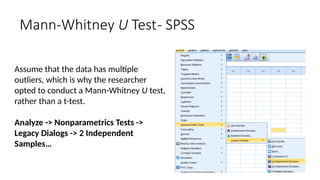 Assume that the data has multiple
outliers, which is why the researcher
opted to conduct a Mann-Whitney U test,
rather than a t-test.
Analyze -> Nonparametrics Tests ->
Legacy Dialogs -> 2 Independent
Samples…
Mann-Whitney U Test- SPSS
 