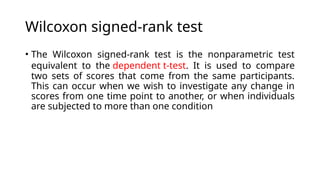 Wilcoxon signed-rank test
• The Wilcoxon signed-rank test is the nonparametric test
equivalent to the dependent t-test. It is used to compare
two sets of scores that come from the same participants.
This can occur when we wish to investigate any change in
scores from one time point to another, or when individuals
are subjected to more than one condition
 