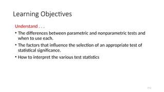 Learning Objectives
Understand . . .
• The differences between parametric and nonparametric tests and
when to use each.
• The factors that influence the selection of an appropriate test of
statistical significance.
• How to interpret the various test statistics
17-2
 