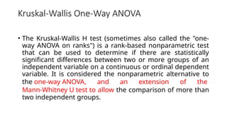 Kruskal-Wallis One-Way ANOVA
• The Kruskal-Wallis H test (sometimes also called the "one-
way ANOVA on ranks") is a rank-based nonparametric test
that can be used to determine if there are statistically
significant differences between two or more groups of an
independent variable on a continuous or ordinal dependent
variable. It is considered the nonparametric alternative to
the one-way ANOVA, and an extension of the
Mann-Whitney U test to allow the comparison of more than
two independent groups.
 