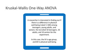 Kruskal-Wallis One-Way ANOVA
A researcher is interested in finding out if
there is a difference in physical
well-being (rated 1-100) among
teenagers, young adults, and
seniors. He recruited 10 teenagers, 10
adults, and 10 seniors for the
experiment.
In this case, the IV is age group,
and DV is physical well-being
 