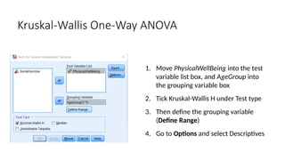 1. Move PhysicalWellBeing into the test
variable list box, and AgeGroup into
the grouping variable box
2. Tick Kruskal-Wallis H under Test type
3. Then define the grouping variable
(Define Range)
4. Go to Options and select Descriptives
Kruskal-Wallis One-Way ANOVA
 