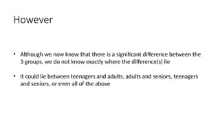 • Although we now know that there is a significant difference between the
3 groups, we do not know exactly where the difference(s) lie
• It could lie between teenagers and adults, adults and seniors, teenagers
and seniors, or even all of the above
However
 
