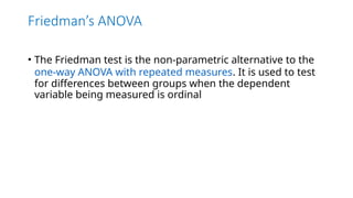 Friedman’s ANOVA
• The Friedman test is the non-parametric alternative to the
one-way ANOVA with repeated measures. It is used to test
for differences between groups when the dependent
variable being measured is ordinal
 