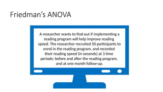 A researcher wants to find out if implementing a
reading program will help improve reading
speed. The researcher recruited 50 participants to
enrol in the reading program, and recorded
their reading speed (in seconds) at 3 time
periods: before and after the reading program,
and at one month follow-up.
Friedman’s ANOVA
 