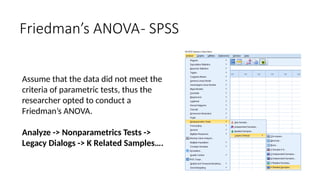 Assume that the data did not meet the
criteria of parametric tests, thus the
researcher opted to conduct a
Friedman’s ANOVA.
Analyze -> Nonparametrics Tests ->
Legacy Dialogs -> K Related Samples….
Friedman’s ANOVA- SPSS
 