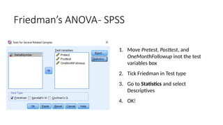 1. Move Pretest, Posttest, and
OneMonthFollowup inot the test
variables box
2. Tick Friedman in Test type
3. Go to Statistics and select
Descriptives
4. OK!
Friedman’s ANOVA- SPSS
 