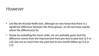 • Just like the Kruskal-Wallis test, although we now know that there is a
significant difference between the three groups, we do not know exactly
where the difference(s) lie
• Simply by eyeballing the mean ranks, we can probably guess that the
difference comes from the improvement from pre-test to post-test (2.9 vs
1.6), but not so much from the post-test to one month follow-up (1.6 vs
1.5)
However
 