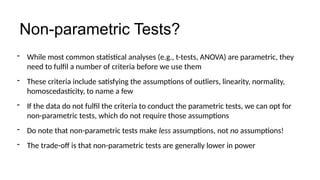 - While most common statistical analyses (e.g., t-tests, ANOVA) are parametric, they
need to fulfil a number of criteria before we use them
- These criteria include satisfying the assumptions of outliers, linearity, normality,
homoscedasticity, to name a few
- If the data do not fulfil the criteria to conduct the parametric tests, we can opt for
non-parametric tests, which do not require those assumptions
- Do note that non-parametric tests make less assumptions, not no assumptions!
- The trade-off is that non-parametric tests are generally lower in power
Non-parametric Tests?
 