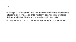 Ex
• A college statistics professor claims that the median test score for his
students is 58. The scores of 18 randomly selected tests are listed
below. At alpha=0.01, can you reject the professors claim?
• 58 62 55 55 53 52 52 59 55 55 60 56 57 61 58 63 63 55
 