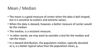 Mean / Median
• The mean is a good measure of center when the data is bell-shaped,
but it is sensitive to outliers and extreme values.
• When the data is skewed, however, a better measure of center would
be the median.
• The median, is a resistant measure.
• In other words, we may want to consider a test for the median and
not the mean.
• In a skewed distribution, the population median, typically denoted
as η, is a better typical value than the population mean, μ.
 
