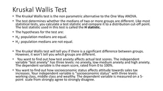 Kruskal Wallis Test
• The Kruskal Wallis test is the non parametric alternative to the One Way ANOVA.
• The test determines whether the medians of two or more groups are different. Like most
statistical tests, you calculate a test statistic and compare it to a distribution cut-off point.
The test statistic used in this test is called the H statistic.
• The hypotheses for the test are:
• H0: population medians are equal.
• H1: population medians are not equal.
• The Kruskal Wallis test will tell you if there is a significant difference between groups.
However, it won’t tell you which groups are different.
• You want to find out how test anxiety affects actual test scores. The independent
variable “test anxiety” has three levels: no anxiety, low-medium anxiety and high anxiety.
The dependent variable is the exam score, rated from 0 to 100%.
• You want to find out how socioeconomic status affects attitude towards sales tax
increases. Your independent variable is “socioeconomic status” with three levels:
working class, middle class and wealthy. The dependent variable is measured on a 5-
point scale from strongly agree to strongly disagree.
 
