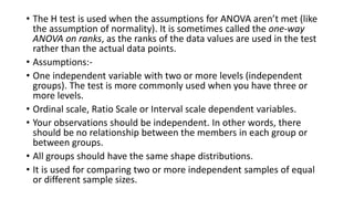 • The H test is used when the assumptions for ANOVA aren’t met (like
the assumption of normality). It is sometimes called the one-way
ANOVA on ranks, as the ranks of the data values are used in the test
rather than the actual data points.
• Assumptions:-
• One independent variable with two or more levels (independent
groups). The test is more commonly used when you have three or
more levels.
• Ordinal scale, Ratio Scale or Interval scale dependent variables.
• Your observations should be independent. In other words, there
should be no relationship between the members in each group or
between groups.
• All groups should have the same shape distributions.
• It is used for comparing two or more independent samples of equal
or different sample sizes.
 