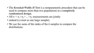 • The Kruskal-Wallis H Test is a nonparametric procedure that can be
used to compare more than two populations in a completely
randomized design.
• All n = n1+n2+…+nk measurements are jointly
• ranked (i.e.treat as one large sample).
• We use the sums of the ranks of the k samples to compare the
distributions.
 