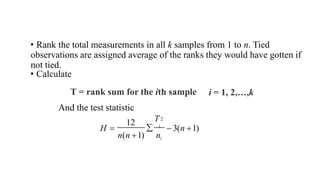 • Rank the total measurements in all k samples from 1 to n. Tied
observations are assigned average of the ranks they would have gotten if
not tied.
• Calculate
T = rank sum for the ith sample
And the test statistic
i = 1, 2,…,k
 3(n 1)
n(n 1) ni
12
2
T
 i
H 
 