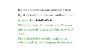 H0: the k distributions are identical versus
Ha: at least one distribution is different Test
statistic: Kruskal-Wallis H
When H0 is true, the test statistic H has an
approximate chi-square distribution with df
= k-1.
Use a right-tailed rejection region or p-
value based on the Chi-square distribution.
 