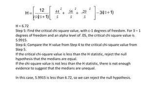 H = 6.72
Step 5: Find the critical chi-square value, with c-1 degrees of freedom. For 3 – 1
degrees of freedom and an alpha level of .05, the critical chi square value is
5.9915.
Step 6: Compare the H value from Step 4 to the critical chi-square value from
Step 5.
If the critical chi-square value is less than the H statistic, reject the null
hypothesis that the medians are equal.
If the chi-square value is not less than the H statistic, there is not enough
evidence to suggest that the medians are unequal.
In this case, 5.9915 is less than 6.72, so we can reject the null hypothesis.
 