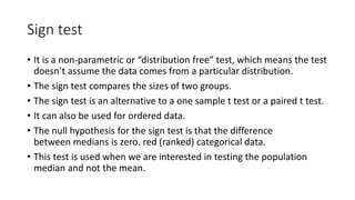 Sign test
• It is a non-parametric or “distribution free” test, which means the test
doesn’t assume the data comes from a particular distribution.
• The sign test compares the sizes of two groups.
• The sign test is an alternative to a one sample t test or a paired t test.
• It can also be used for ordered data.
• The null hypothesis for the sign test is that the difference
between medians is zero. red (ranked) categorical data.
• This test is used when we are interested in testing the population
median and not the mean.
 