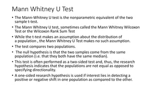 Mann Whitney U Test
• The Mann-Whitney U test is the nonparametric equivalent of the two
sample t-test.
• The Mann Whitney U test, sometimes called the Mann Whitney Wilcoxon
Test or the Wilcoxon Rank Sum Test
• While the t-test makes an assumption about the distribution of
a population , the Mann Whitney U Test makes no such assumption.
• The test compares two populations.
• The null hypothesis is that the two samples come from the same
population (i.e. that they both have the same median).
• This test is often performed as a two-sided test and, thus, the research
hypothesis indicates that the populations are not equal as opposed to
specifying directionality.
• A one-sided research hypothesis is used if interest lies in detecting a
positive or negative shift in one population as compared to the other.
 
