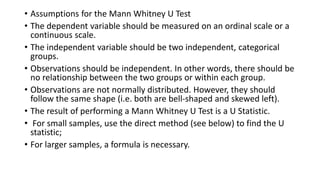 • Assumptions for the Mann Whitney U Test
• The dependent variable should be measured on an ordinal scale or a
continuous scale.
• The independent variable should be two independent, categorical
groups.
• Observations should be independent. In other words, there should be
no relationship between the two groups or within each group.
• Observations are not normally distributed. However, they should
follow the same shape (i.e. both are bell-shaped and skewed left).
• The result of performing a Mann Whitney U Test is a U Statistic.
• For small samples, use the direct method (see below) to find the U
statistic;
• For larger samples, a formula is necessary.
 