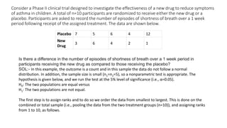 Consider a Phase II clinical trial designed to investigate the effectiveness of a new drug to reduce symptoms
of asthma in children. A total of n=10 participants are randomized to receive either the new drug or a
placebo. Participants are asked to record the number of episodes of shortness of breath over a 1 week
period following receipt of the assigned treatment. The data are shown below.
Placebo 7 5 6 4 12
New
Drug
3 6 4 2 1
Is there a difference in the number of episodes of shortness of breath over a 1 week period in
participants receiving the new drug as compared to those receiving the placebo?
SOL:- In this example, the outcome is a count and in this sample the data do not follow a normal
distribution. In addition, the sample size is small (n1=n2=5), so a nonparametric test is appropriate. The
hypothesis is given below, and we run the test at the 5% level of significance (i.e., α=0.05).
H0: The two populations are equal versus
H1: The two populations are not equal.
The first step is to assign ranks and to do so we order the data from smallest to largest. This is done on the
combined or total sample (i.e., pooling the data from the two treatment groups (n=10)), and assigning ranks
from 1 to 10, as follows.
 