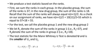 • We produce a test statistic based on the ranks.
• First, we sum the ranks in each group. In the placebo group, the sum
of the ranks is 37; in the new drug group, the sum of the ranks is 18.
Recall that the sum of the ranks will always equal n(n+1)/2. As a check
on our assignment of ranks, we have n(n+1)/2 = 10(11)/2=55 which is
equal to 37+18 = 55.
• For the test, we call the placebo group 1 and the new drug group 2
• We let R1 denote the sum of the ranks in group 1 (i.e., R1=37), and
R2denote the sum of the ranks in group 2 (i.e., R2=18).
• The test statistic for the Mann Whitney U Test is denoted U and is
the smaller of U1 and U2.
 