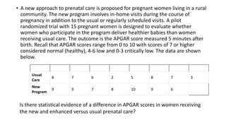 • A new approach to prenatal care is proposed for pregnant women living in a rural
community. The new program involves in-home visits during the course of
pregnancy in addition to the usual or regularly scheduled visits. A pilot
randomized trial with 15 pregnant women is designed to evaluate whether
women who participate in the program deliver healthier babies than women
receiving usual care. The outcome is the APGAR score measured 5 minutes after
birth. Recall that APGAR scores range from 0 to 10 with scores of 7 or higher
considered normal (healthy), 4-6 low and 0-3 critically low. The data are shown
below.
Usual
Care
8 7 6 2 5 8 7 3
New
Program
9 9 7 8 10 9 6
Is there statistical evidence of a difference in APGAR scores in women receiving
the new and enhanced versus usual prenatal care?
 