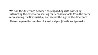 • We find the difference between corresponding data entries by
subtracting the entry representing the second variable from the entry
representing the first variable, and record the sign of the difference.
• Then compare the number of + and – signs. (the 0s are ignored.)
 