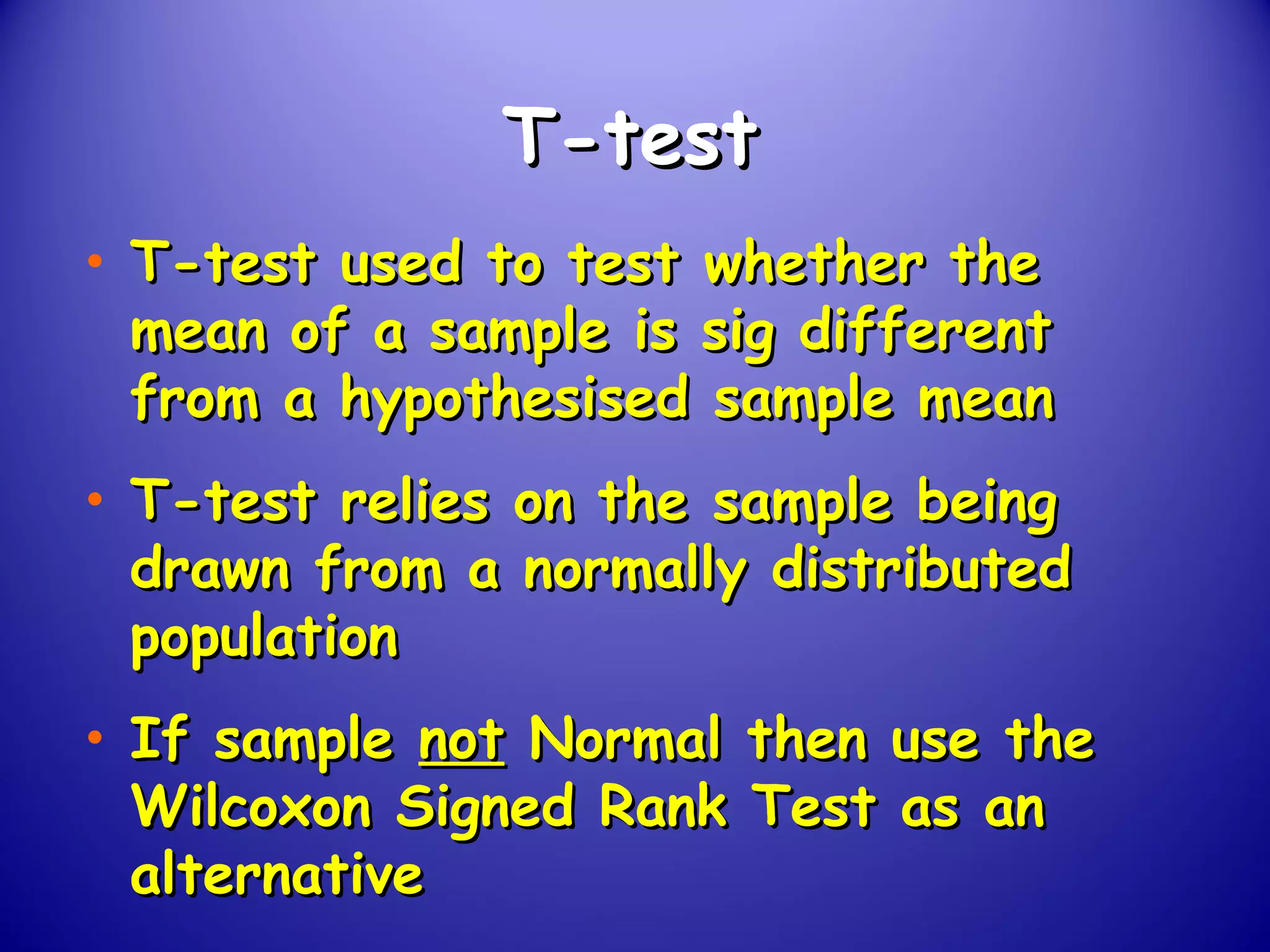 T-testT-test
• T-test used to test whether theT-test used to test whether the
mean of a sample is sig differentmean of a sample is sig different
from a hypothesised sample meanfrom a hypothesised sample mean
• T-test relies on the sample beingT-test relies on the sample being
drawn from a normally distributeddrawn from a normally distributed
populationpopulation
• If sampleIf sample notnot Normal then use theNormal then use the
Wilcoxon Signed Rank Test as anWilcoxon Signed Rank Test as an
alternativealternative
 