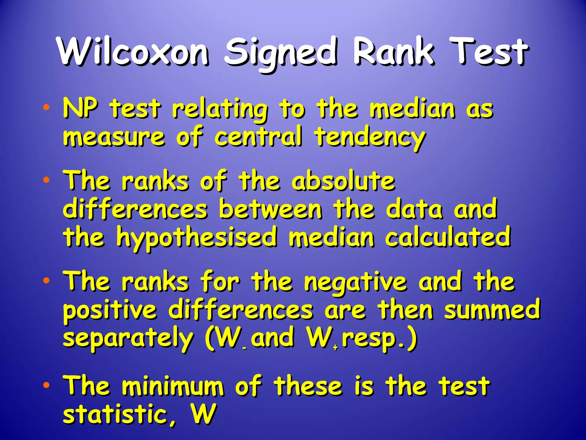 Wilcoxon Signed Rank TestWilcoxon Signed Rank Test
• NP test relating to the median asNP test relating to the median as
measure of central tendencymeasure of central tendency
• The ranks of the absoluteThe ranks of the absolute
differences between the data anddifferences between the data and
the hypothesised median calculatedthe hypothesised median calculated
• The ranks for the negative and theThe ranks for the negative and the
positive differences are then summedpositive differences are then summed
separately (Wseparately (W-- and Wand W++ resp.)resp.)
• The minimum of these is the testThe minimum of these is the test
statistic, Wstatistic, W
 