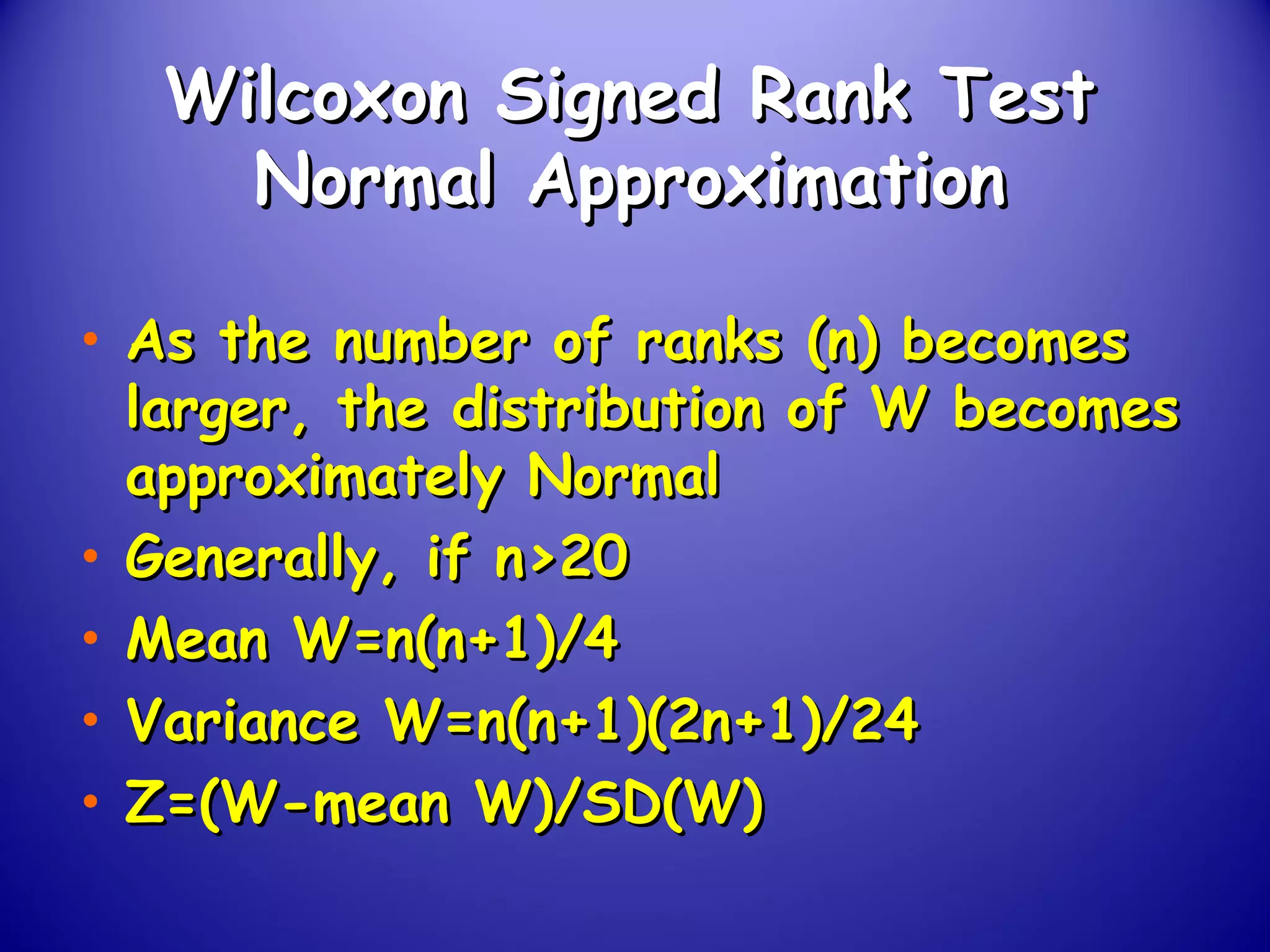 Wilcoxon Signed Rank TestWilcoxon Signed Rank Test
Normal ApproximationNormal Approximation
• As the number of ranks (n) becomesAs the number of ranks (n) becomes
larger, the distribution of W becomeslarger, the distribution of W becomes
approximately Normalapproximately Normal
• Generally, if n>20Generally, if n>20
• Mean W=n(n+1)/4Mean W=n(n+1)/4
• Variance W=n(n+1)(2n+1)/24Variance W=n(n+1)(2n+1)/24
• Z=(W-mean W)/SD(W)Z=(W-mean W)/SD(W)
 