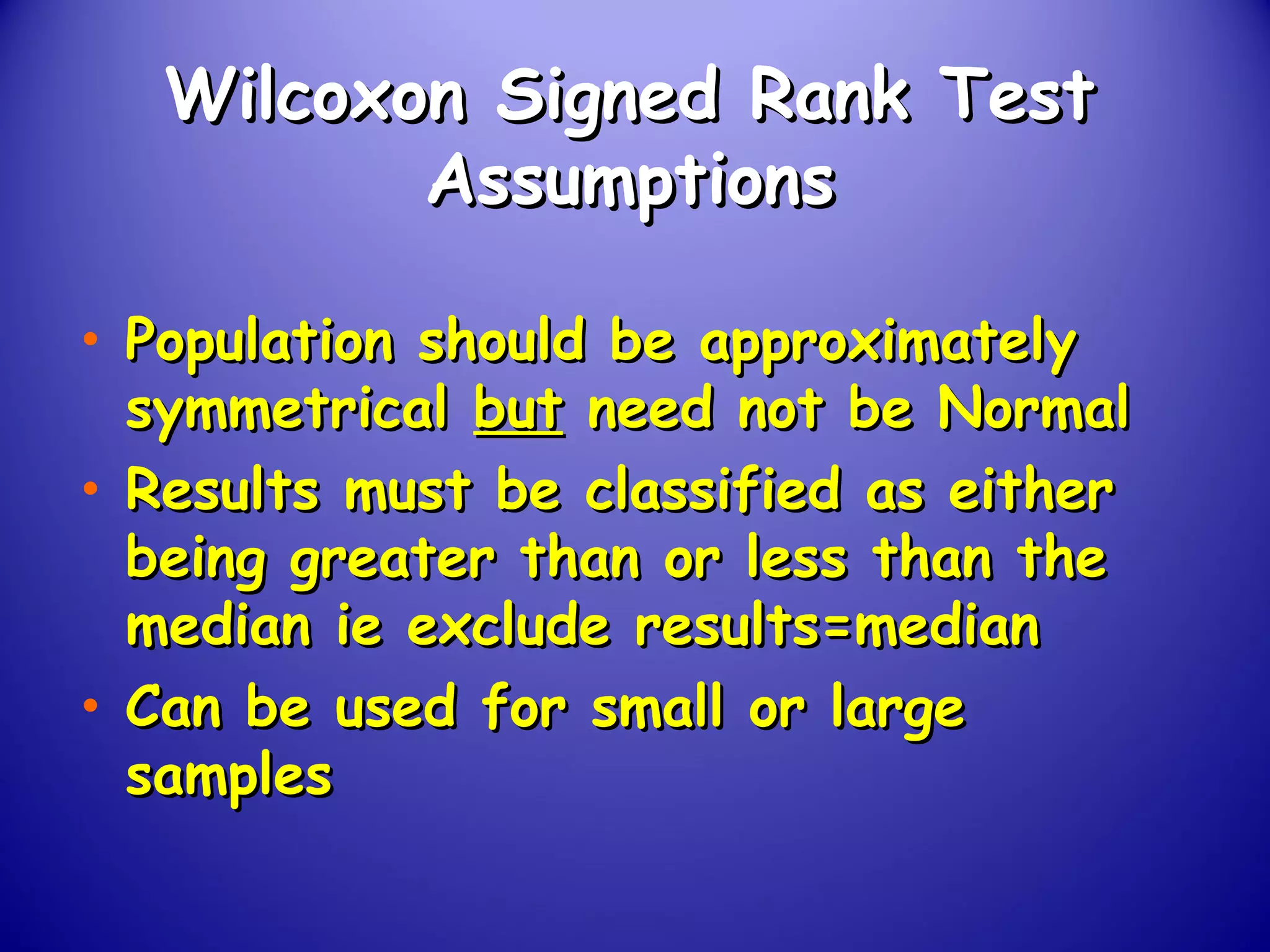 Wilcoxon Signed Rank TestWilcoxon Signed Rank Test
AssumptionsAssumptions
• Population should be approximatelyPopulation should be approximately
symmetricalsymmetrical butbut need not be Normalneed not be Normal
• Results must be classified as eitherResults must be classified as either
being greater than or less than thebeing greater than or less than the
median ie exclude results=medianmedian ie exclude results=median
• Can be used for small or largeCan be used for small or large
samplessamples
 