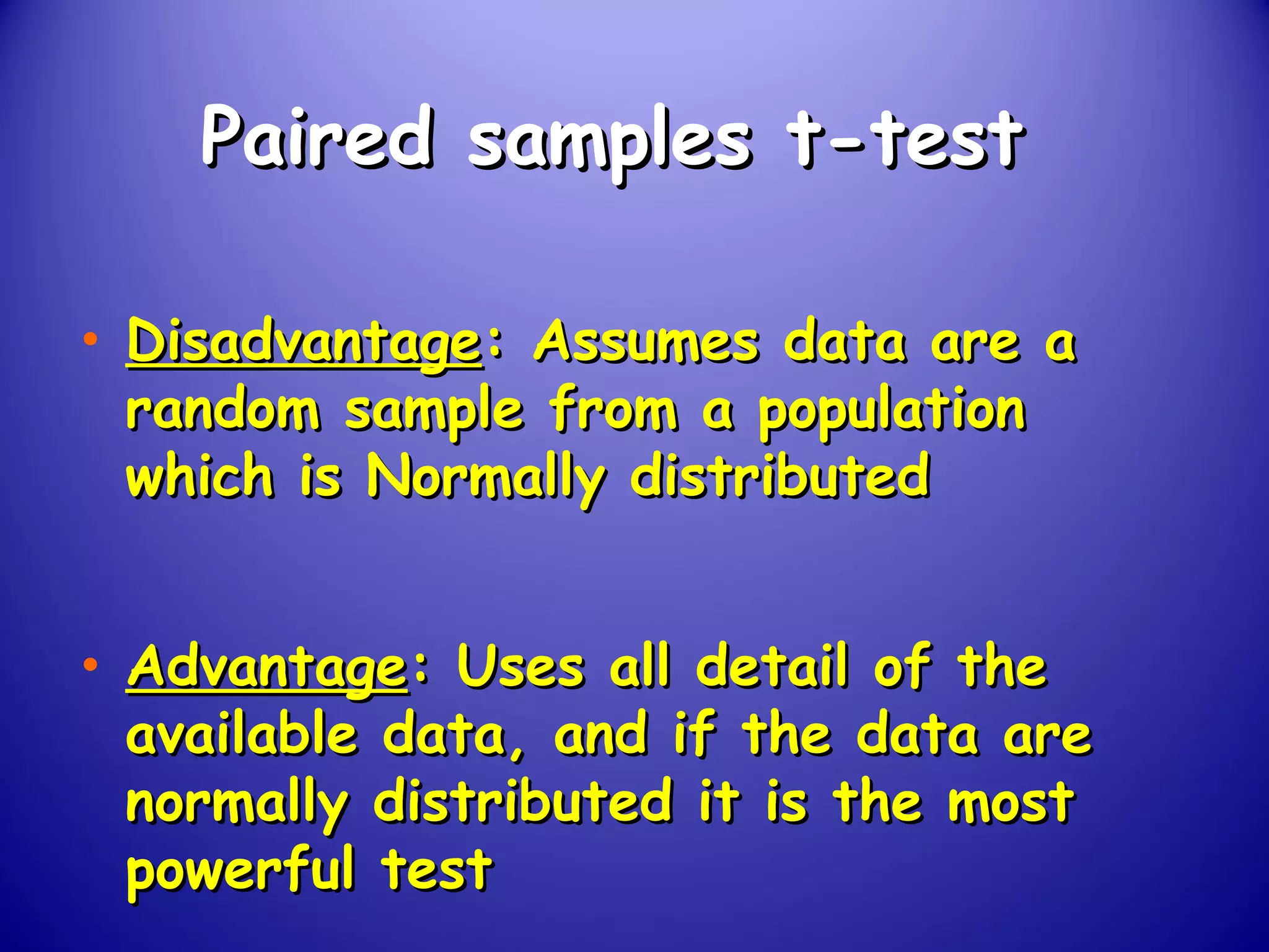 Paired samples t-testPaired samples t-test
• DisadvantageDisadvantage: Assumes data are a: Assumes data are a
random sample from a populationrandom sample from a population
which is Normally distributedwhich is Normally distributed
• AdvantageAdvantage: Uses all detail of the: Uses all detail of the
available data, and if the data areavailable data, and if the data are
normally distributed it is the mostnormally distributed it is the most
powerful testpowerful test
 