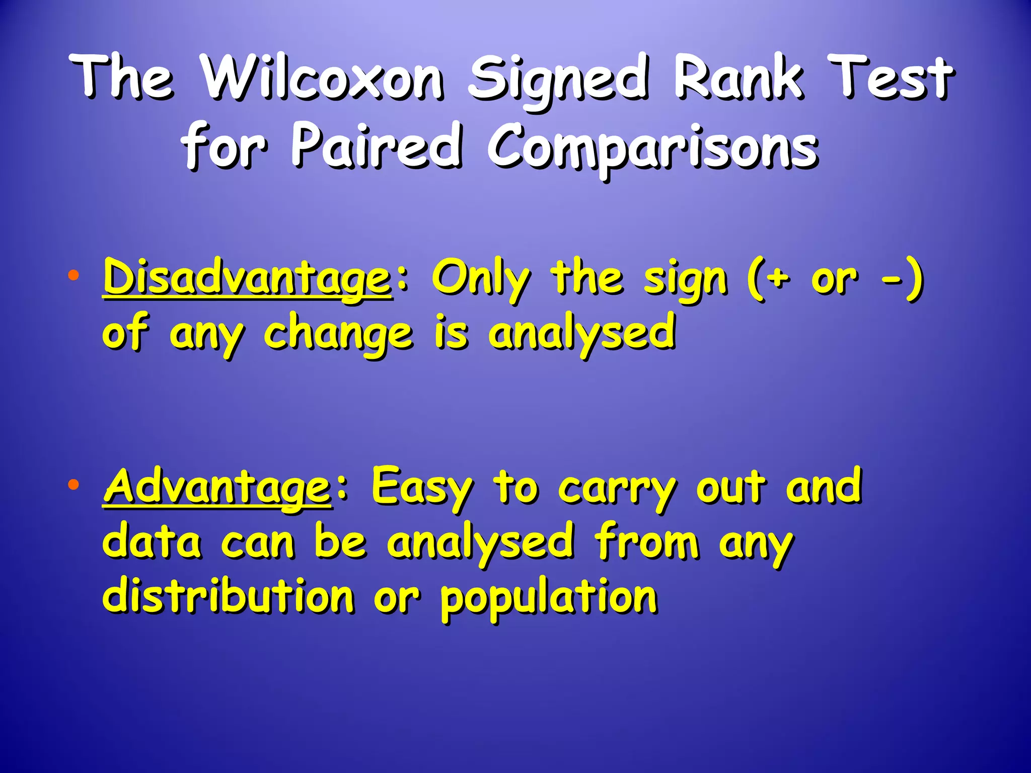 The Wilcoxon Signed Rank TestThe Wilcoxon Signed Rank Test
for Paired Comparisonsfor Paired Comparisons
• DisadvantageDisadvantage: Only the sign (+ or -): Only the sign (+ or -)
of any change is analysedof any change is analysed
• AdvantageAdvantage: Easy to carry out and: Easy to carry out and
data can be analysed from anydata can be analysed from any
distribution or populationdistribution or population
 