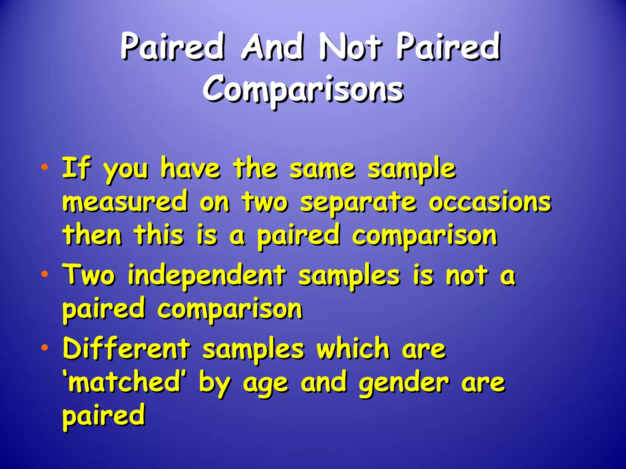 Paired And Not PairedPaired And Not Paired
ComparisonsComparisons
• If you have the same sampleIf you have the same sample
measured on two separate occasionsmeasured on two separate occasions
then this is a paired comparisonthen this is a paired comparison
• Two independent samples is not aTwo independent samples is not a
paired comparisonpaired comparison
• Different samples which areDifferent samples which are
‘matched’ by age and gender are‘matched’ by age and gender are
pairedpaired
 