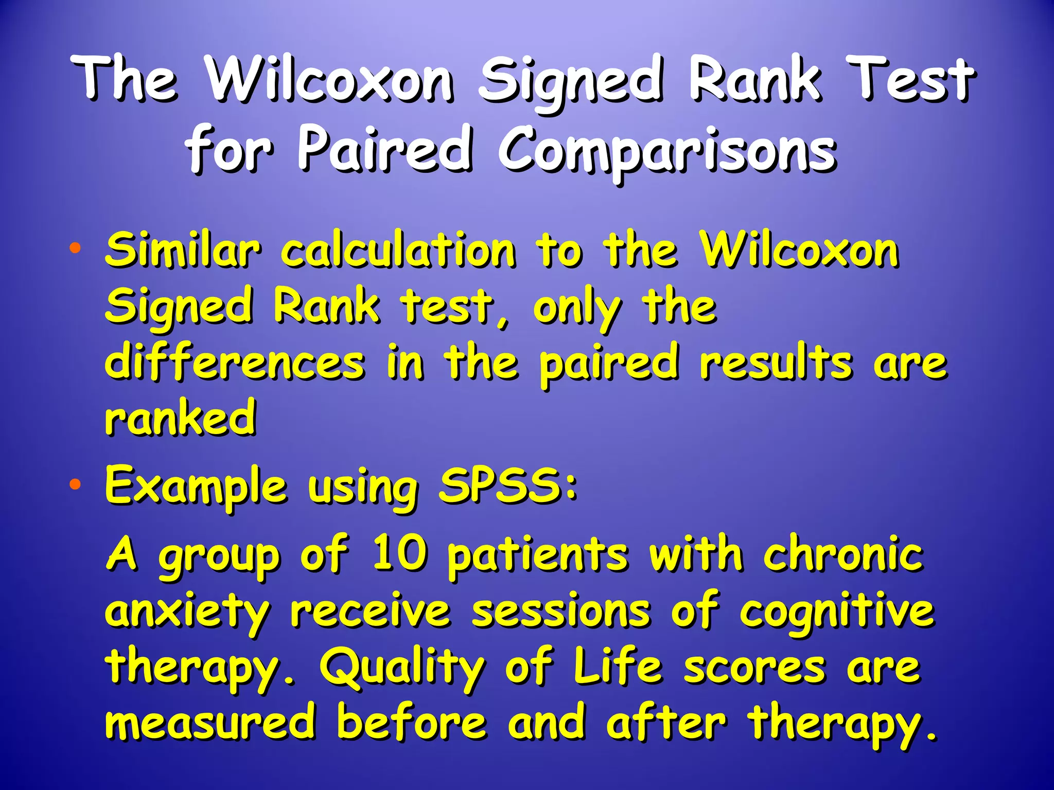 The Wilcoxon Signed Rank TestThe Wilcoxon Signed Rank Test
for Paired Comparisonsfor Paired Comparisons
• Similar calculation to the WilcoxonSimilar calculation to the Wilcoxon
Signed Rank test, only theSigned Rank test, only the
differences in the paired results aredifferences in the paired results are
rankedranked
• Example using SPSS:Example using SPSS:
A group of 10 patients with chronicA group of 10 patients with chronic
anxiety receive sessions of cognitiveanxiety receive sessions of cognitive
therapy. Quality of Life scores aretherapy. Quality of Life scores are
measured before and after therapy.measured before and after therapy.
 