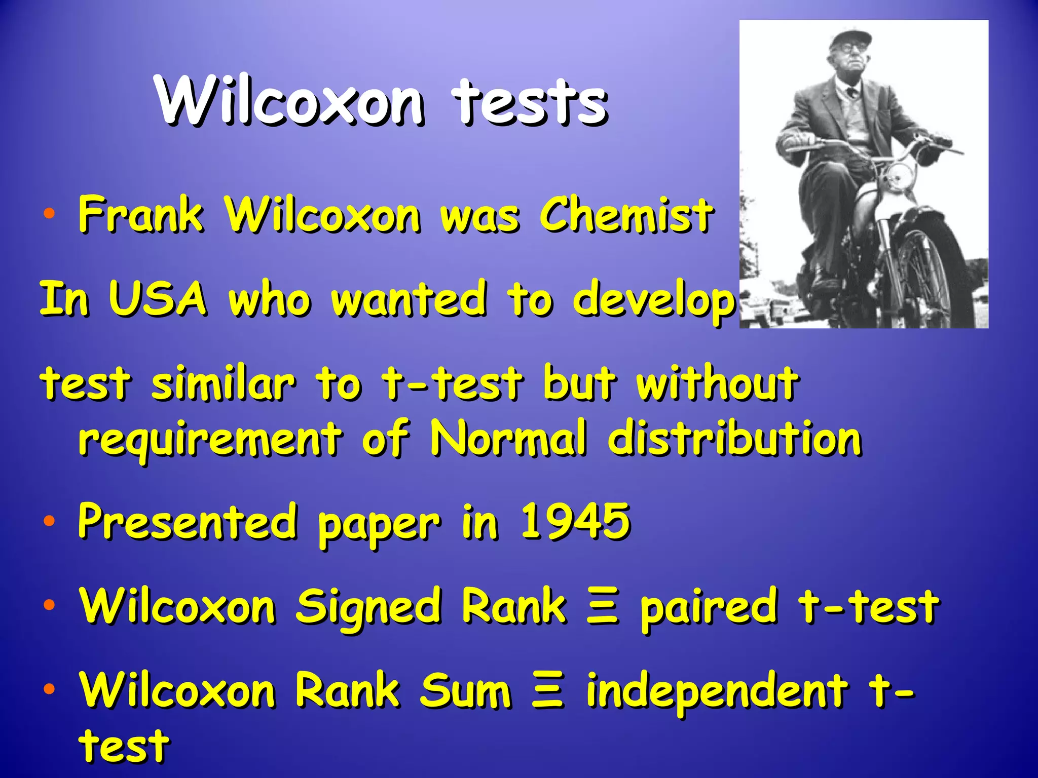 Wilcoxon testsWilcoxon tests
• Frank Wilcoxon was ChemistFrank Wilcoxon was Chemist
In USA who wanted to developIn USA who wanted to develop
test similar to t-test but withouttest similar to t-test but without
requirement of Normal distributionrequirement of Normal distribution
• Presented paper in 1945Presented paper in 1945
• Wilcoxon Signed RankWilcoxon Signed Rank ΞΞ paired t-testpaired t-test
• Wilcoxon Rank SumWilcoxon Rank Sum ΞΞ independent t-independent t-
testtest
 