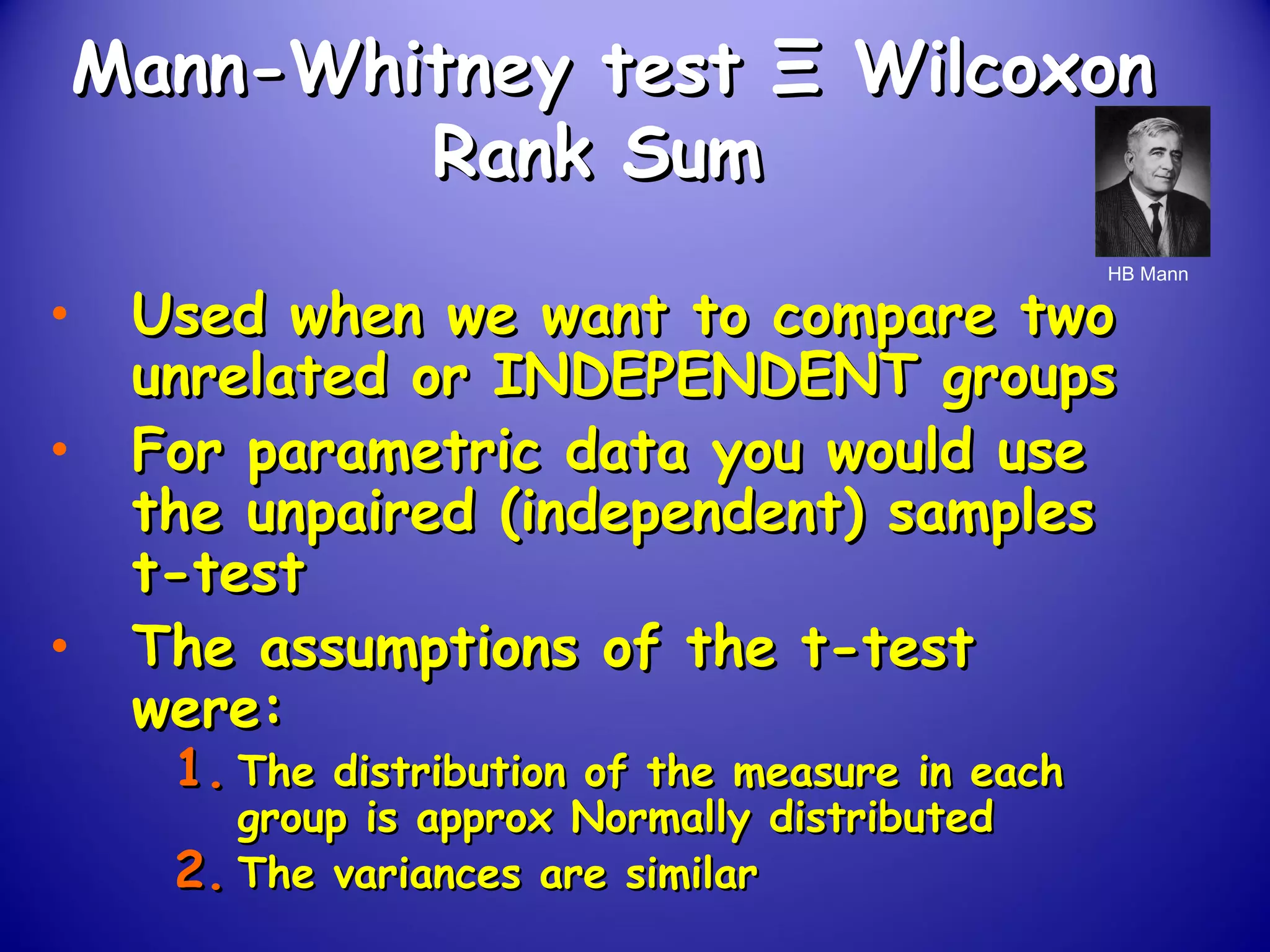 Mann-Whitney testMann-Whitney test ΞΞ WilcoxonWilcoxon
Rank SumRank Sum
• Used when we want to compare twoUsed when we want to compare two
unrelated or INDEPENDENT groupsunrelated or INDEPENDENT groups
• For parametric data you would useFor parametric data you would use
the unpaired (independent) samplesthe unpaired (independent) samples
t-testt-test
• The assumptions of the t-testThe assumptions of the t-test
were:were:
1.1. The distribution of the measure in eachThe distribution of the measure in each
group is approx Normally distributedgroup is approx Normally distributed
2.2. The variances are similarThe variances are similar
HB Mann
 