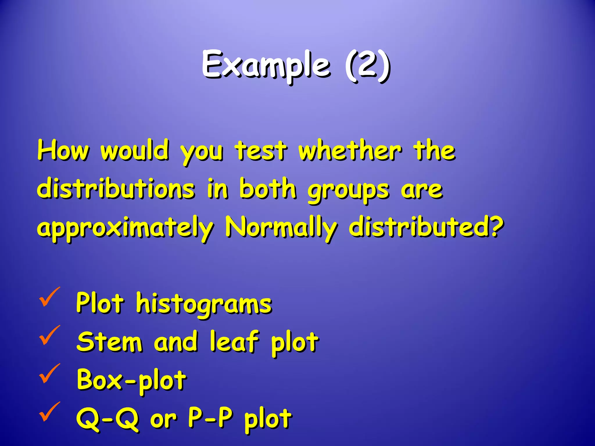Example (2)Example (2)
How would you test whether theHow would you test whether the
distributions in both groups aredistributions in both groups are
approximately Normally distributed?approximately Normally distributed?
 Plot histogramsPlot histograms
 Stem and leaf plotStem and leaf plot
 Box-plotBox-plot
 Q-Q or P-P plotQ-Q or P-P plot
 
