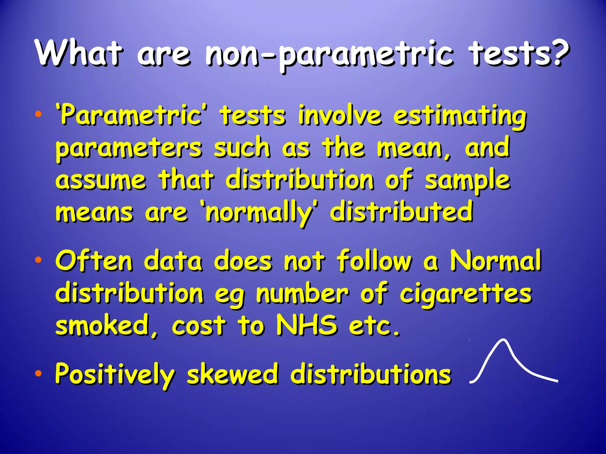 What are non-parametric tests?What are non-parametric tests?
• ‘‘Parametric’ tests involve estimatingParametric’ tests involve estimating
parameters such as the mean, andparameters such as the mean, and
assume that distribution of sampleassume that distribution of sample
means are ‘normally’ distributedmeans are ‘normally’ distributed
• Often data does not follow a NormalOften data does not follow a Normal
distribution eg number of cigarettesdistribution eg number of cigarettes
smoked, cost to NHS etc.smoked, cost to NHS etc.
• Positively skewed distributionsPositively skewed distributions
 