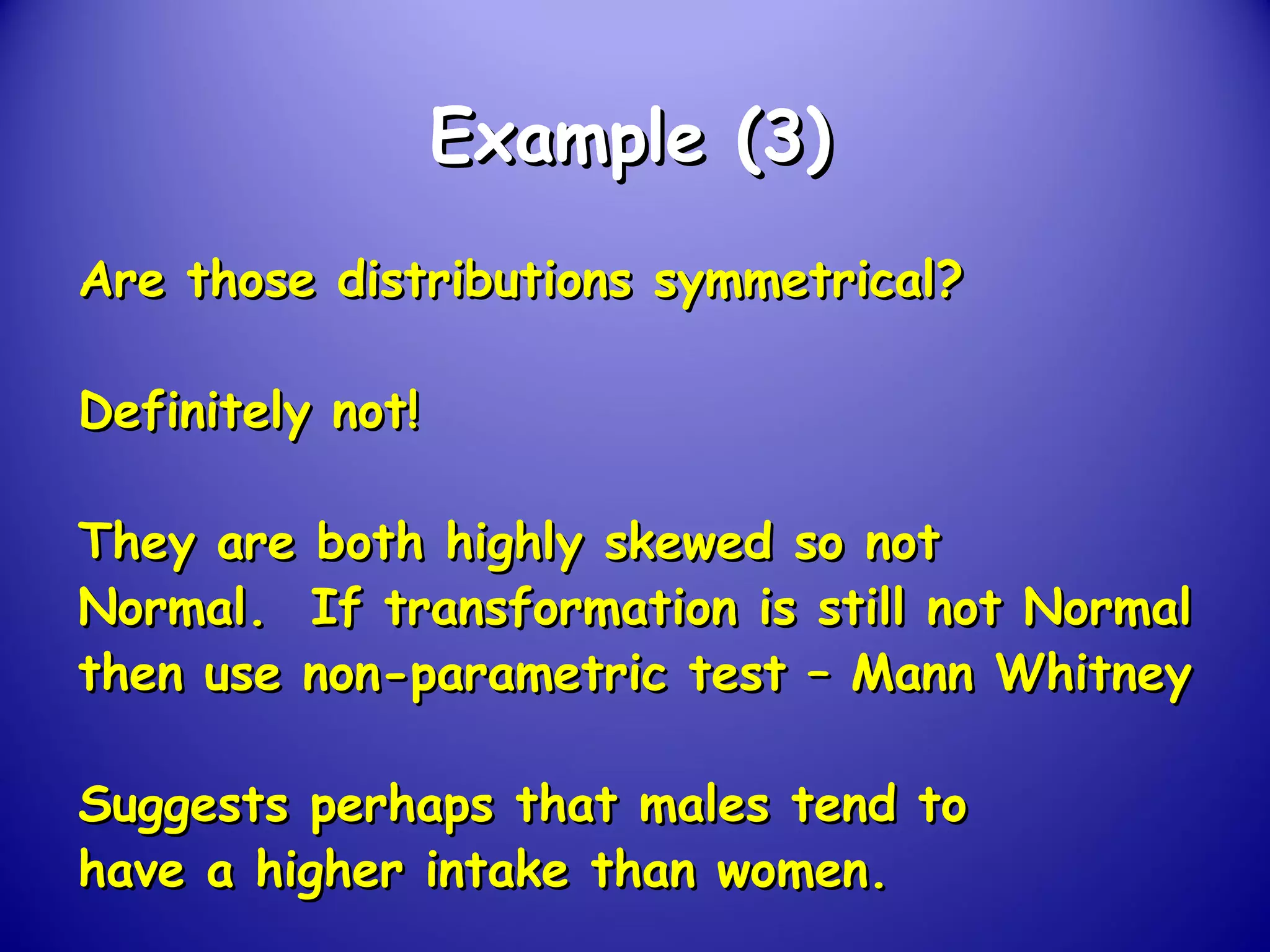 Example (3)Example (3)
Are those distributions symmetrical?Are those distributions symmetrical?
Definitely not!Definitely not!
They are both highly skewed so notThey are both highly skewed so not
Normal. If transformation is still not NormalNormal. If transformation is still not Normal
then use non-parametric test – Mann Whitneythen use non-parametric test – Mann Whitney
Suggests perhaps that males tend toSuggests perhaps that males tend to
have a higher intake than women.have a higher intake than women.
 