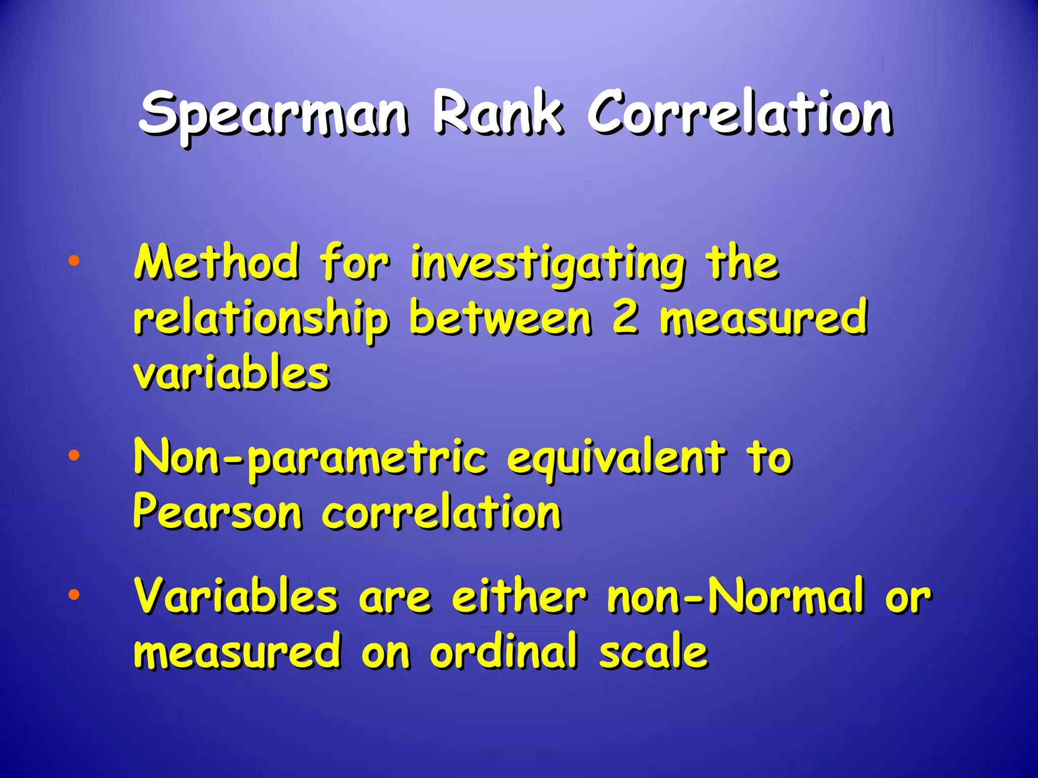 Spearman Rank CorrelationSpearman Rank Correlation
• Method for investigating theMethod for investigating the
relationship between 2 measuredrelationship between 2 measured
variablesvariables
• Non-parametric equivalent toNon-parametric equivalent to
Pearson correlationPearson correlation
• Variables are either non-Normal orVariables are either non-Normal or
measured on ordinal scalemeasured on ordinal scale
 