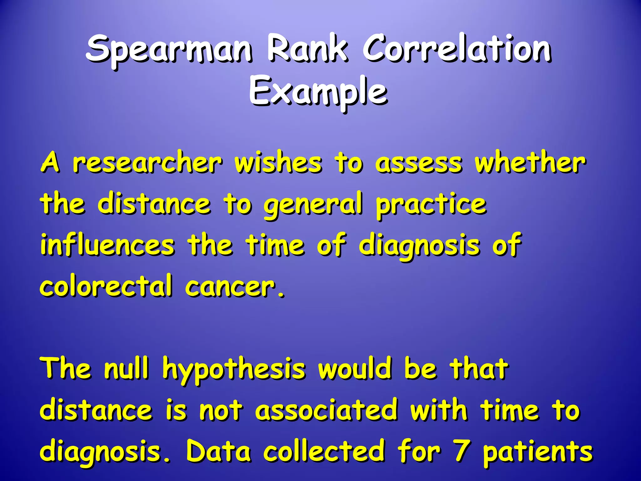 Spearman Rank CorrelationSpearman Rank Correlation
ExampleExample
A researcher wishes to assess whetherA researcher wishes to assess whether
the distance to general practicethe distance to general practice
influences the time of diagnosis ofinfluences the time of diagnosis of
colorectal cancer.colorectal cancer.
The null hypothesis would be thatThe null hypothesis would be that
distance is not associated with time todistance is not associated with time to
diagnosis. Data collected for 7 patientsdiagnosis. Data collected for 7 patients
 