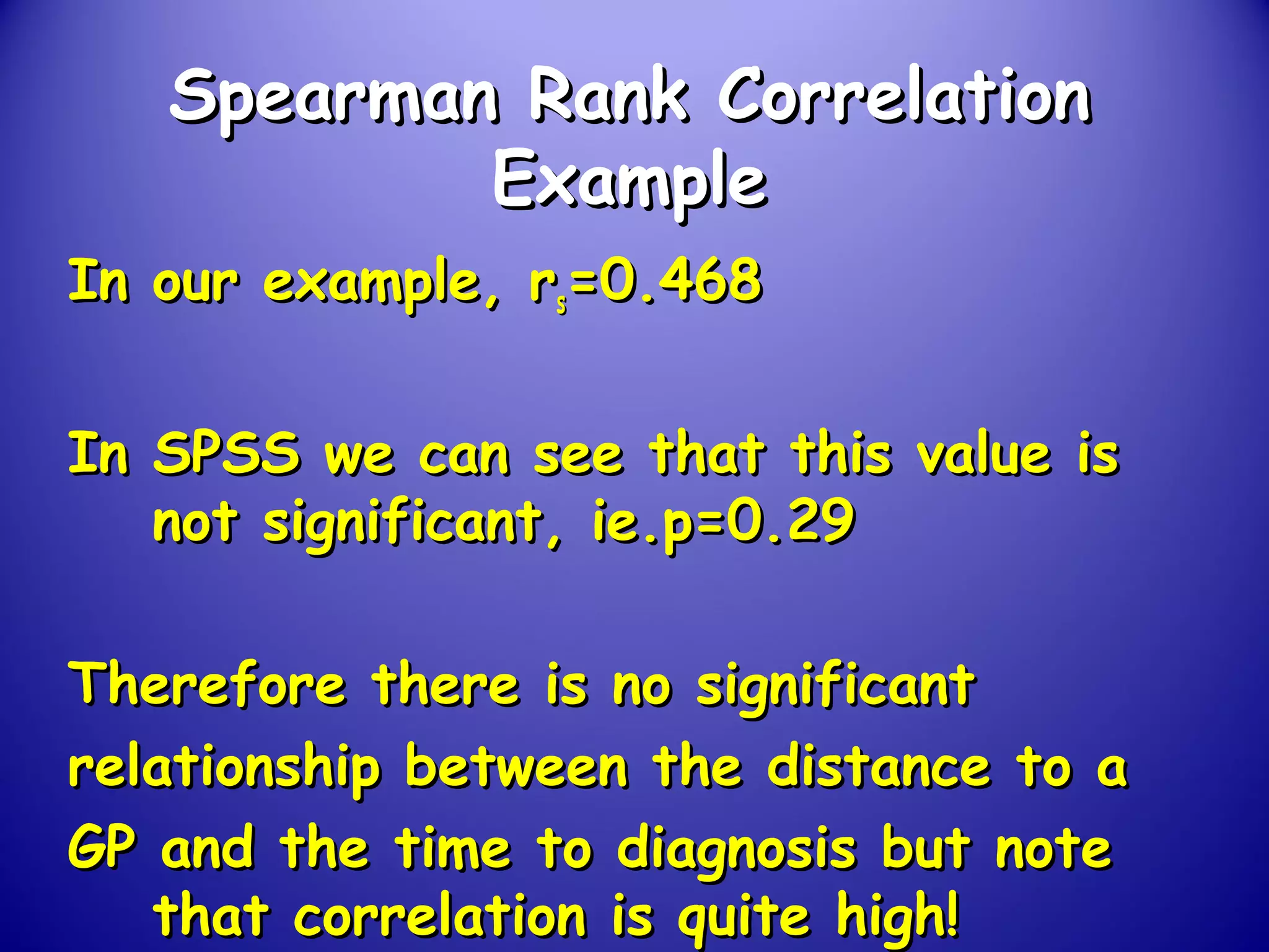 Spearman Rank CorrelationSpearman Rank Correlation
ExampleExample
In our example, rIn our example, rss=0.468=0.468
In SPSS we can see that this value isIn SPSS we can see that this value is
not significant, ie.p=0.29not significant, ie.p=0.29
Therefore there is no significantTherefore there is no significant
relationship between the distance to arelationship between the distance to a
GP and the time to diagnosis but noteGP and the time to diagnosis but note
that correlation is quite high!that correlation is quite high!
 