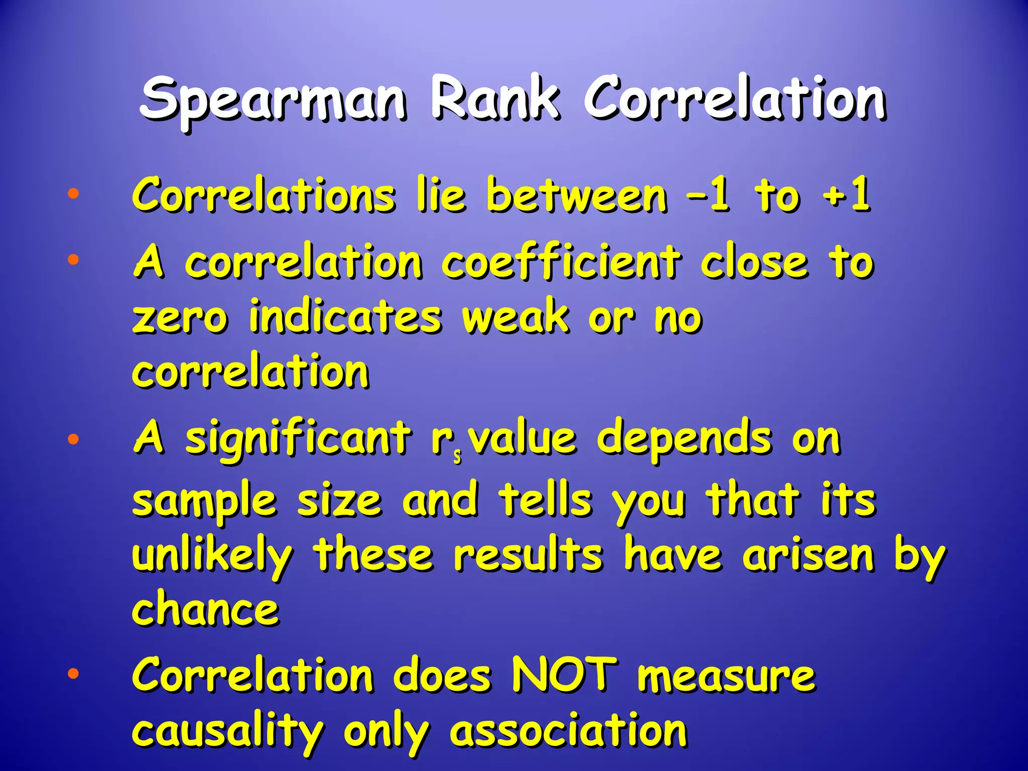 Spearman Rank CorrelationSpearman Rank Correlation
• Correlations lie between –1 to +1Correlations lie between –1 to +1
• A correlation coefficient close toA correlation coefficient close to
zero indicates weak or nozero indicates weak or no
correlationcorrelation
• A significant rA significant rss value depends onvalue depends on
sample size and tells you that itssample size and tells you that its
unlikely these results have arisen byunlikely these results have arisen by
chancechance
• Correlation does NOT measureCorrelation does NOT measure
causality only associationcausality only association
 